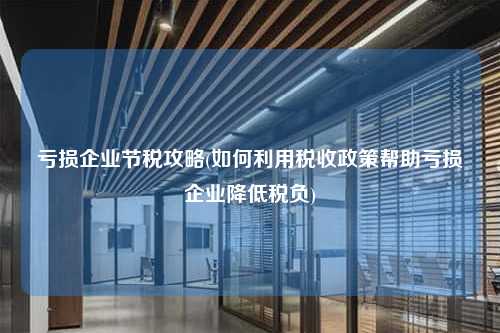 亏损企业节税攻略(如何利用税收政策帮助亏损企业降低税负)  第1张