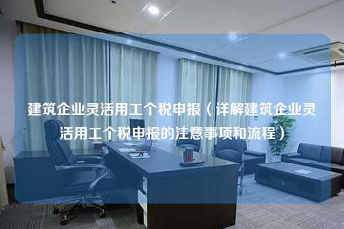 建筑企业灵活用工个税申报（详解建筑企业灵活用工个税申报的注意事项和流程）