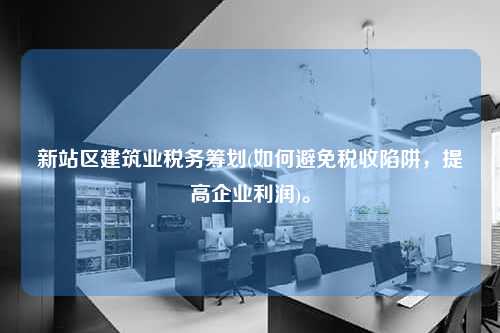 新站区建筑业税务筹划(如何避免税收陷阱，提高企业利润)。  第1张