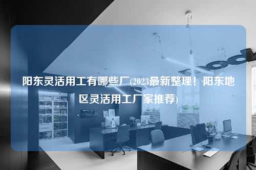 阳东灵活用工有哪些厂(2023最新整理！阳东地区灵活用工厂家推荐)