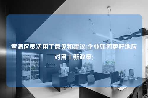 黄浦区灵活用工意见和建议(企业如何更好地应对用工新政策)